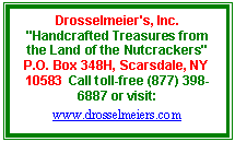 Text Box: Drosselmeier's, Inc.
"Handcrafted Treasures from the Land of the Nutcrackers"
P.O. Box 348H, Scarsdale, NY  10583  Call toll-free (877) 398-6887 or visit: www.drosselmeiers.com
