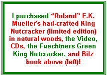 Text Box: I purchased “Roland” E.K. Mueller’s had-crafted King Nutcracker (limited edition) in natural woods, the Video, CDs, the Fuechtners Green King Nutcracker, and Bilz book above (left)!
