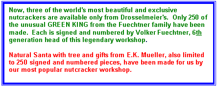 Text Box: Now, three of the world's most beautiful and exclusive nutcrackers are available only from Drosselmeier's.  Only 250 of the unusual GREEN KING from the Fuechtner family have been made.  Each is signed and numbered by Volker Fuechtner, 6th  generation head of this legendary workshop.

Natural Santa with tree and gifts from E.K. Mueller, also limited to 250 signed and numbered pieces, have been made for us by our most popular nutcracker workshop. 

And a few remaining beige kings made in 2001 for Country Living magazine are still available. This was a limited edition of 510.

Each exclusive nutcracker comes with the video "Discover Seiffen: Germany's Christmas Village," a $19.95 value, which includes scenes from both the Fuechtner and Mueller workshops.

Each of these is sure to become a sought-after collector's item. Don't miss this great opportunity!
