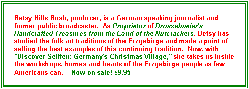 Text Box: Betsy Hills Bush, producer, is a German-speaking journalist and former public broadcaster.  As Proprietor of Drosselmeier's Handcrafted Treasures from the Land of the Nutcrackers, Betsy has studied the folk art traditions of the Erzgebirge and made a point of selling the best examples of this continuing tradition.  Now, with "Discover Seiffen: Germany's Christmas Village," she takes us inside the workshops, homes and hearts of the Erzgebirge people as few Americans can.    Now on sale! $9.95

