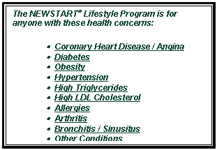 Text Box: The NEWSTART® Lifestyle Program is for anyone with these health concerns: 
•  Coronary Heart Disease / Angina 
•  Diabetes 
•  Obesity 
•  Hypertension 
•  High Triglycerides 
•  High LDL Cholesterol 
•  Allergies 
•  Arthritis 
•  Bronchitis / Sinusitus 
•  Other Conditions 

