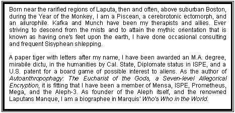 Text Box: Born near the rarified regions of Laputa, then and often, above suburban Boston, during the Year of the Monkey, I am a Piscean, a cerebrotonic ectomorph, and an ailurophile. Kafka and Munch have been my therapists and allies. Ever striving to descend from the mists and to attain the mythic orientation that is known as having one's feet upon the earth, I have done occasional consulting and frequent Sisyphean shlepping.
 
A paper tiger with letters after my name, I have been awarded an M.A. degree, mirabile dictu, in the humanities by Cal. State, Diplomate status in ISPE, and a U.S. patent for a board game of possible interest to aliens. As the author of Autoanthropophagy: The Eucharist of the Gods, a Seven-level Allegorical Encryption, it is fitting that I have been a member of Mensa, ISPE, Prometheus, Mega, and the Aleph-3. As founder of the Aleph itself, and the renowned Laputans Manque, I am a biographee in Marquis' Who's Who in the World. 
 
Most significant to me is the philosophia perennis and the realization of the idea of man as an incomplete being who can and should complete his own evolution by effecting a change in his being and consciousness.
